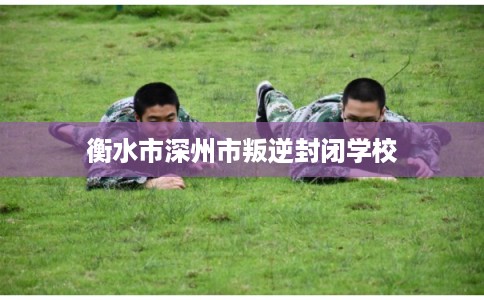 衡水市深州市叛逆封闭学校 衡水市深州市叛逆封闭学校