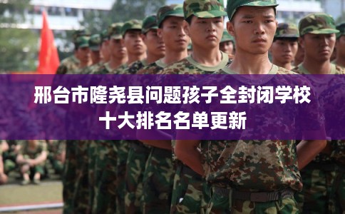 邢台市隆尧县问题孩子全封闭学校十大排名名单更新