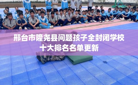 邢台市隆尧县问题孩子全封闭学校十大排名名单更新