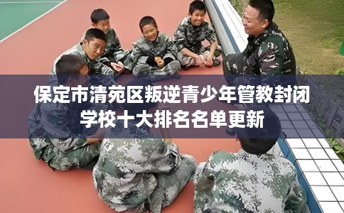 保定市清苑区叛逆青少年管教封闭学校十大排名名单更新