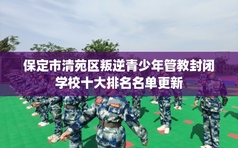 保定市清苑区叛逆青少年管教封闭学校十大排名名单更新
