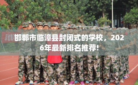 邯郸市临漳县封闭式的学校,2026年最新排名推荐! 邯郸市临漳县封闭式的学校,2026年最新排名推荐!