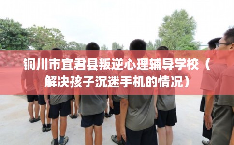 铜川市宜君县叛逆心理辅导学校（解决孩子沉迷手机的情况）
