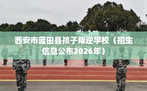 西安市蓝田县孩子叛逆学校(招生信息公布2026年) 西安市蓝田县孩子叛逆学校(招生信息公布2026年)