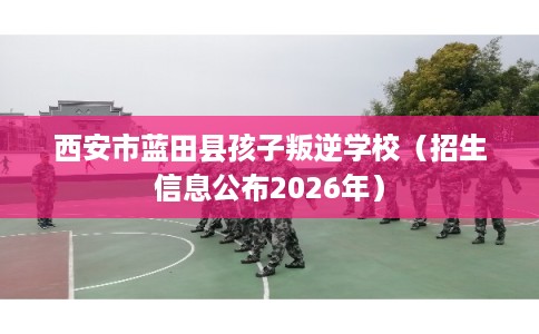 西安市蓝田县孩子叛逆学校(招生信息公布2026年) 西安市蓝田县孩子叛逆学校(招生信息公布2026年)