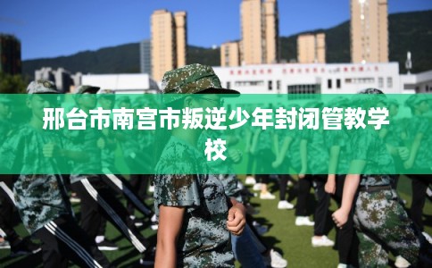 邢台市南宫市叛逆少年封闭管教学校 邢台市南宫市叛逆少年封闭管教学校