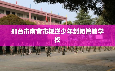 邢台市南宫市叛逆少年封闭管教学校 邢台市南宫市叛逆少年封闭管教学校