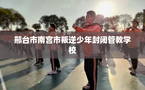 邢台市南宫市叛逆少年封闭管教学校 邢台市南宫市叛逆少年封闭管教学校