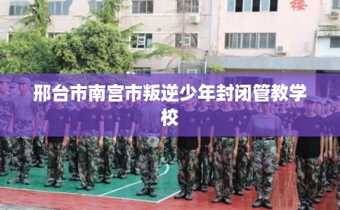 邢台市南宫市叛逆少年封闭管教学校 邢台市南宫市叛逆少年封闭管教学校