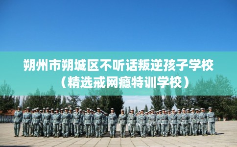 朔州市朔城区不听话叛逆孩子学校（精选戒网瘾特训学校）