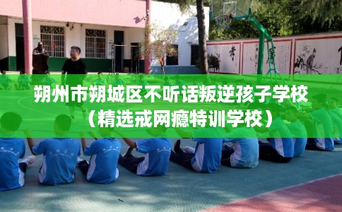 朔州市朔城区不听话叛逆孩子学校（精选戒网瘾特训学校）