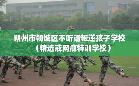 朔州市朔城区不听话叛逆孩子学校（精选戒网瘾特训学校）