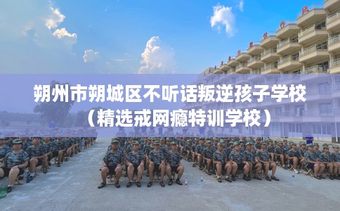 朔州市朔城区不听话叛逆孩子学校（精选戒网瘾特训学校）