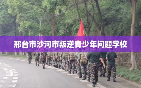 邢台市沙河市叛逆青少年问题学校 邢台市沙河市叛逆青少年问题学校