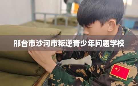 邢台市沙河市叛逆青少年问题学校 邢台市沙河市叛逆青少年问题学校