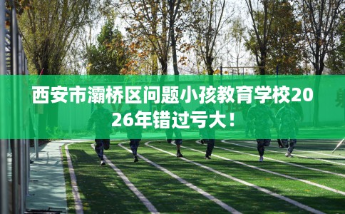西安市灞桥区问题小孩教育学校2026年错过亏大! 西安市灞桥区问题小孩教育学校2026年错过亏大!