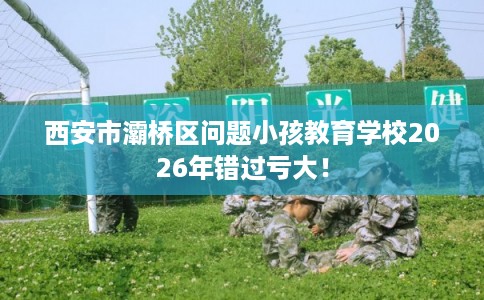 西安市灞桥区问题小孩教育学校2026年错过亏大! 西安市灞桥区问题小孩教育学校2026年错过亏大!