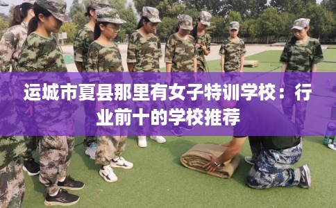 运城市夏县那里有女子特训学校：行业前十的学校推荐