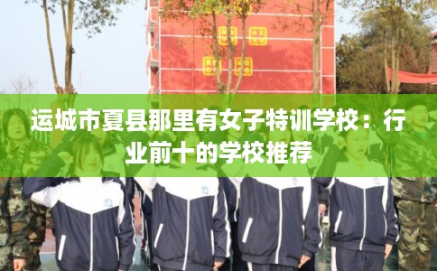 运城市夏县那里有女子特训学校：行业前十的学校推荐