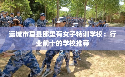 运城市夏县那里有女子特训学校：行业前十的学校推荐
