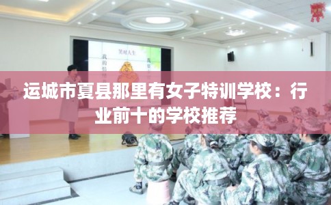 运城市夏县那里有女子特训学校：行业前十的学校推荐