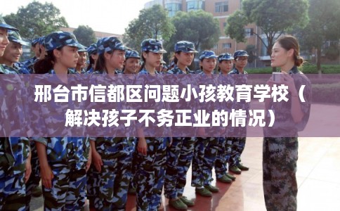 邢台市信都区问题小孩教育学校（解决孩子不务正业的情况）