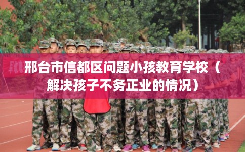 邢台市信都区问题小孩教育学校（解决孩子不务正业的情况）