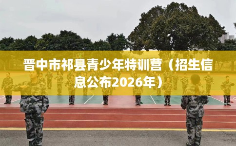 晋中市祁县青少年特训营(招生信息公布2026年) 晋中市祁县青少年特训营(招生信息公布2026年)