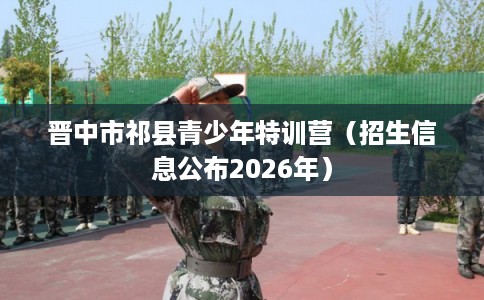 晋中市祁县青少年特训营(招生信息公布2026年) 晋中市祁县青少年特训营(招生信息公布2026年)