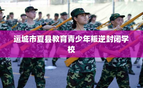 运城市夏县教育青少年叛逆封闭学校