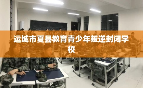 运城市夏县教育青少年叛逆封闭学校