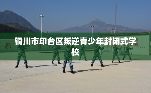 铜川市印台区叛逆青少年封闭式学校