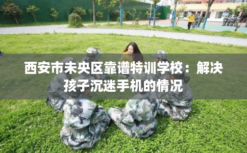 西安市未央区靠谱特训学校:解决孩子沉迷手机的情况 西安市未央区靠谱特训学校:解决孩子沉迷手机的情况