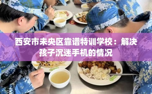 西安市未央区靠谱特训学校:解决孩子沉迷手机的情况 西安市未央区靠谱特训学校:解决孩子沉迷手机的情况