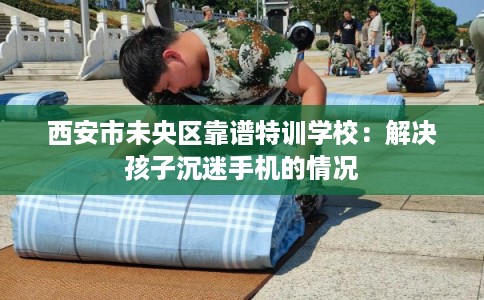 西安市未央区靠谱特训学校:解决孩子沉迷手机的情况 西安市未央区靠谱特训学校:解决孩子沉迷手机的情况