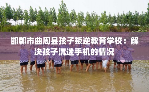 邯郸市曲周县孩子叛逆教育学校:解决孩子沉迷手机的情况 邯郸市曲周县孩子叛逆教育学校:解决孩子沉迷手机的情况
