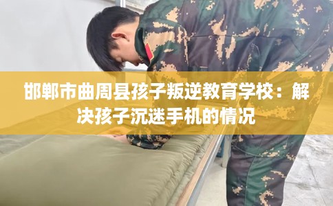 邯郸市曲周县孩子叛逆教育学校:解决孩子沉迷手机的情况 邯郸市曲周县孩子叛逆教育学校:解决孩子沉迷手机的情况