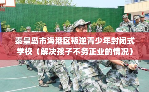 秦皇岛市海港区叛逆青少年封闭式学校(解决孩子不务正业的情况) 秦皇岛市海港区叛逆青少年封闭式学校(解决孩子不务正业的情况)