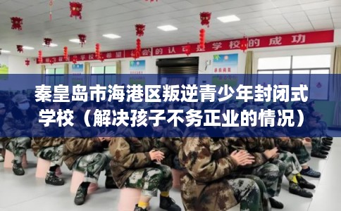 秦皇岛市海港区叛逆青少年封闭式学校（解决孩子不务正业的情况）