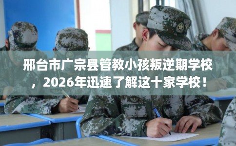 邢台市广宗县管教小孩叛逆期学校,2026年迅速了解这十家学校! 邢台市广宗县管教小孩叛逆期学校,2026年迅速了解这十家学校!