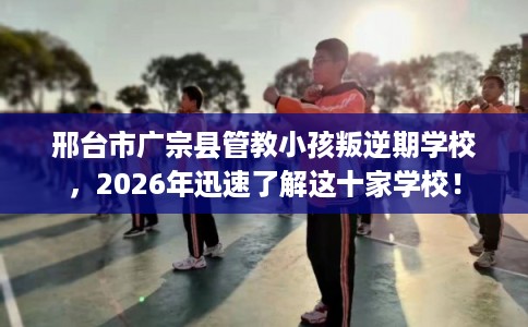 邢台市广宗县管教小孩叛逆期学校,2026年迅速了解这十家学校! 邢台市广宗县管教小孩叛逆期学校,2026年迅速了解这十家学校!