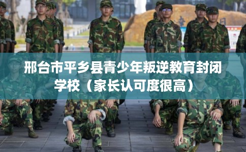 邢台市平乡县青少年叛逆教育封闭学校（家长认可度很高）