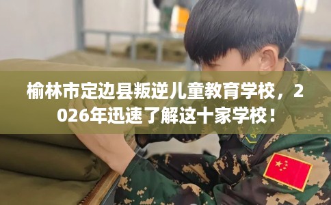 榆林市定边县叛逆儿童教育学校，2026年迅速了解这十家学校！
