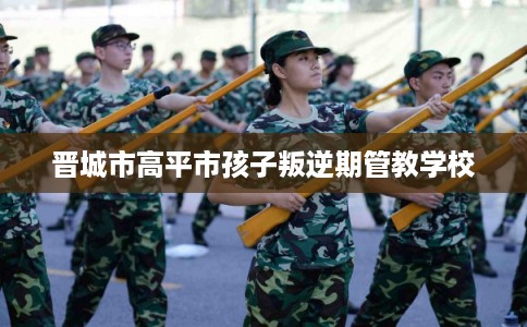 晋城市高平市孩子叛逆期管教学校