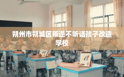 朔州市朔城区叛逆不听话孩子改造学校 朔州市朔城区叛逆不听话孩子改造学校