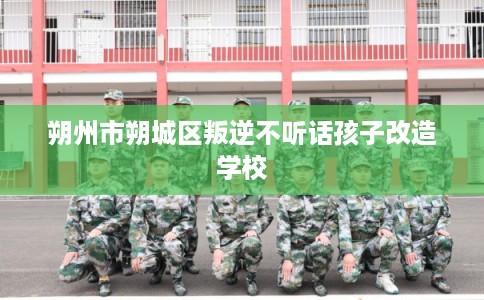 朔州市朔城区叛逆不听话孩子改造学校 朔州市朔城区叛逆不听话孩子改造学校