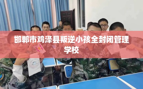 邯郸市鸡泽县叛逆小孩全封闭管理学校 邯郸市鸡泽县叛逆小孩全封闭管理学校