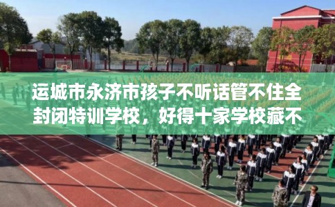 运城市永济市孩子不听话管不住全封闭特训学校，好得十家学校藏不住！
