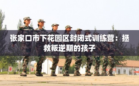 张家口市下花园区封闭式训练营：拯救叛逆期的孩子