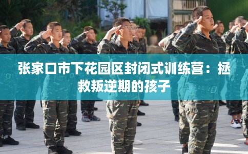 张家口市下花园区封闭式训练营：拯救叛逆期的孩子